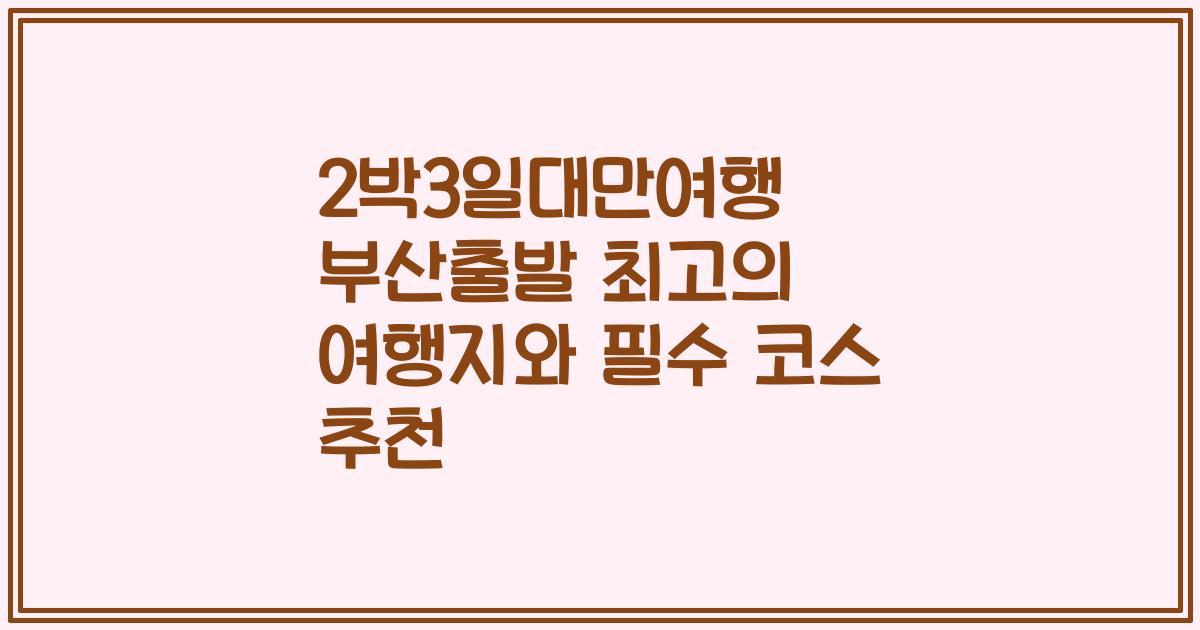 2박3일대만여행 부산출발 최고의 여행지와 필수 코스 추천